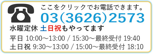 ここをクリックでお電話できます。03（3626）2573水曜定休 土日祝もやっています10時から13時／15:30から最終受付19:40（平日）9:30から13時／15時から最終受付18:10（土日祝）